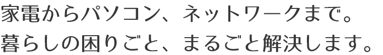 家電からパソコン、ネットワークまで。
暮らしの困りごと、まるごと解決します。